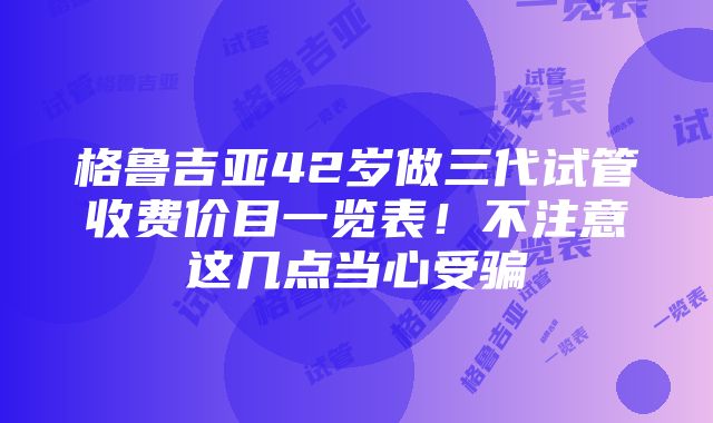 格鲁吉亚42岁做三代试管收费价目一览表！不注意这几点当心受骗