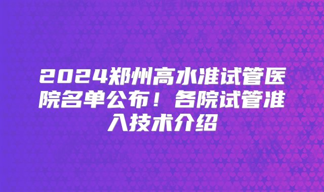 2024郑州高水准试管医院名单公布！各院试管准入技术介绍