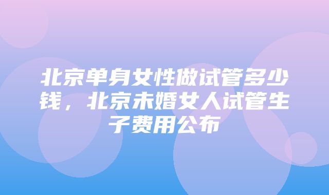 北京单身女性做试管多少钱，北京未婚女人试管生子费用公布