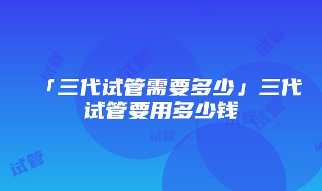 「三代试管需要多少」三代试管要用多少钱