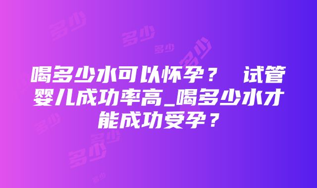 喝多少水可以怀孕？ 试管婴儿成功率高_喝多少水才能成功受孕？