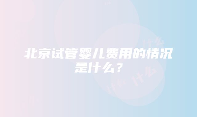 北京试管婴儿费用的情况是什么？