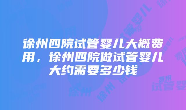 徐州四院试管婴儿大概费用，徐州四院做试管婴儿大约需要多少钱