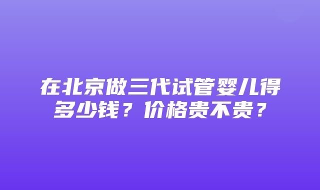 在北京做三代试管婴儿得多少钱？价格贵不贵？