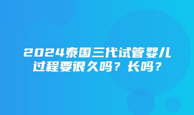 2024泰国三代试管婴儿过程要很久吗？长吗？