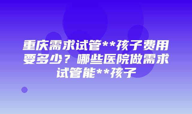 重庆需求试管**孩子费用要多少？哪些医院做需求试管能**孩子