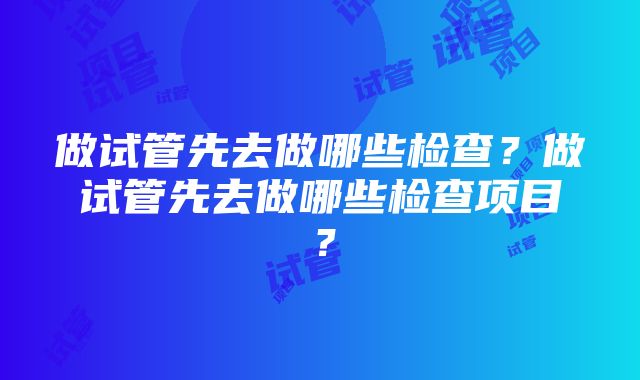 做试管先去做哪些检查？做试管先去做哪些检查项目？