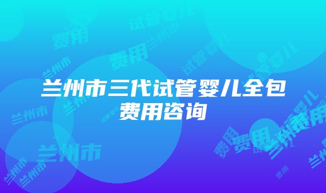 兰州市三代试管婴儿全包费用咨询