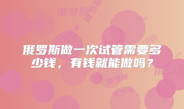 俄罗斯做一次试管需要多少钱，有钱就能做吗？