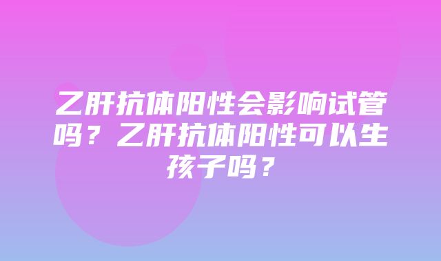 乙肝抗体阳性会影响试管吗？乙肝抗体阳性可以生孩子吗？