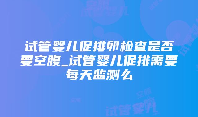 试管婴儿促排卵检查是否要空腹_试管婴儿促排需要每天监测么