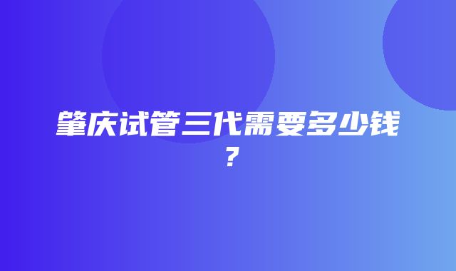 肇庆试管三代需要多少钱？