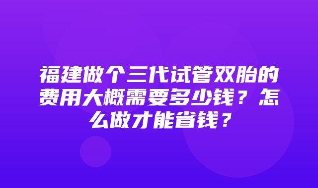 福建做个三代试管双胎的费用大概需要多少钱？怎么做才能省钱？