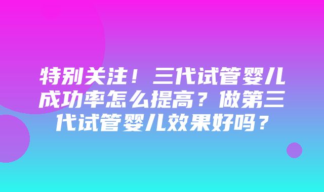 特别关注！三代试管婴儿成功率怎么提高？做第三代试管婴儿效果好吗？