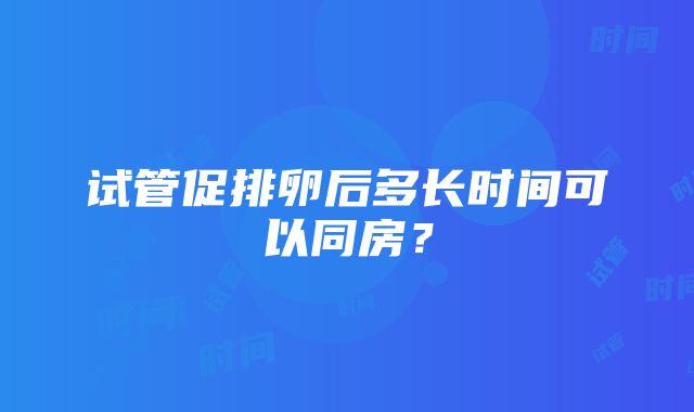 试管促排卵后多长时间可以同房？