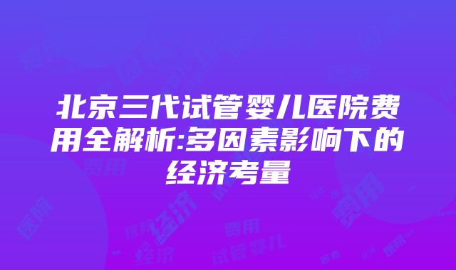 北京三代试管婴儿医院费用全解析:多因素影响下的经济考量