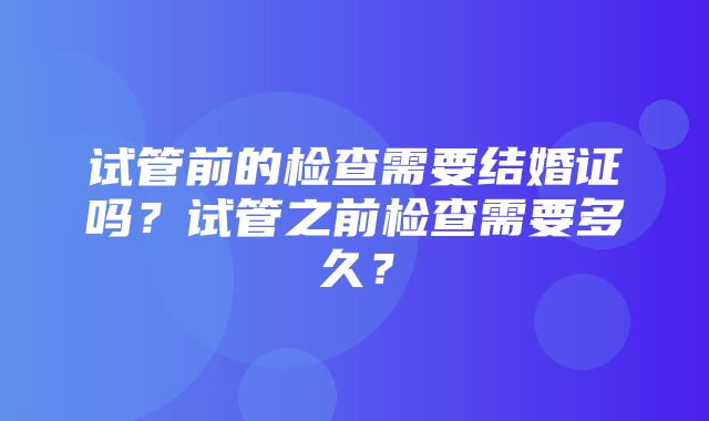 试管前的检查需要结婚证吗？试管之前检查需要多久？