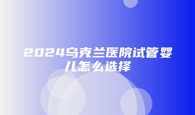 2024乌克兰医院试管婴儿怎么选择