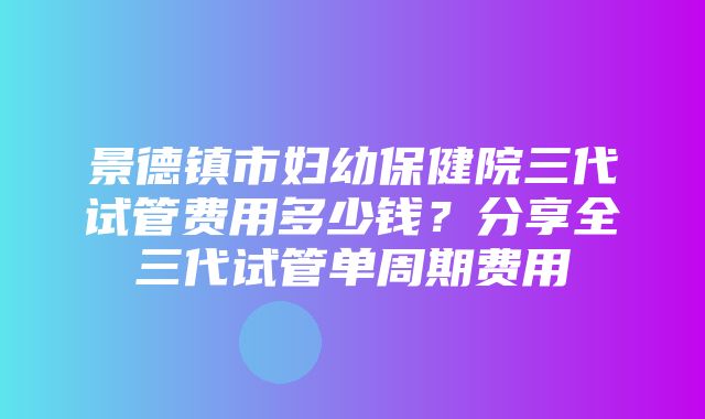 景德镇市妇幼保健院三代试管费用多少钱？分享全三代试管单周期费用