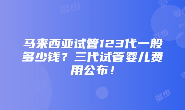 马来西亚试管123代一般多少钱？三代试管婴儿费用公布！