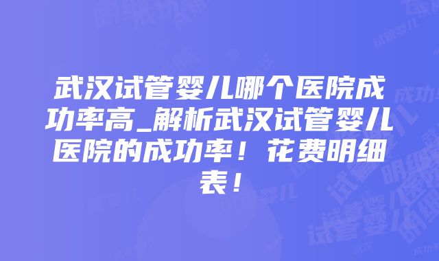 武汉试管婴儿哪个医院成功率高_解析武汉试管婴儿医院的成功率！花费明细表！