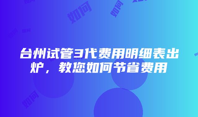 台州试管3代费用明细表出炉，教您如何节省费用