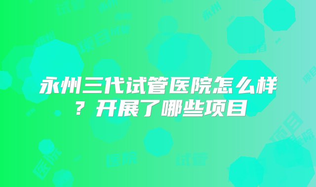 永州三代试管医院怎么样？开展了哪些项目