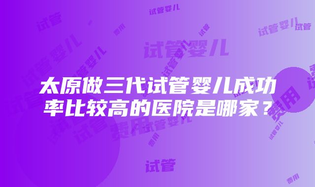 太原做三代试管婴儿成功率比较高的医院是哪家？