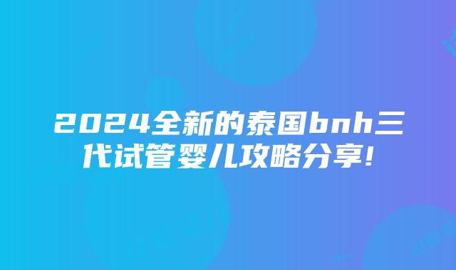 2024全新的泰国bnh三代试管婴儿攻略分享!