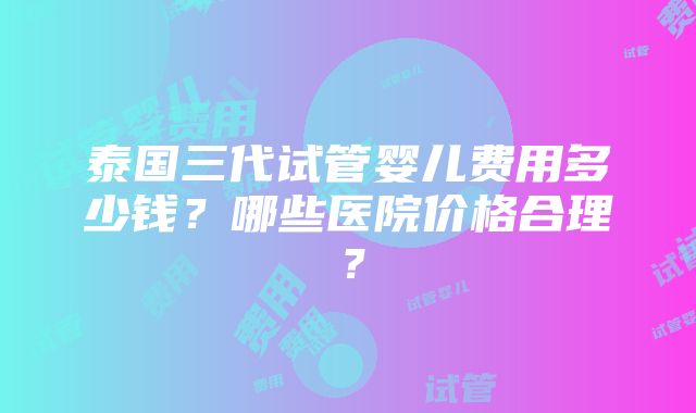 泰国三代试管婴儿费用多少钱？哪些医院价格合理？