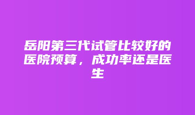 岳阳第三代试管比较好的医院预算，成功率还是医生