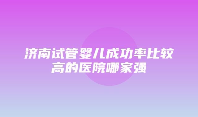 济南试管婴儿成功率比较高的医院哪家强