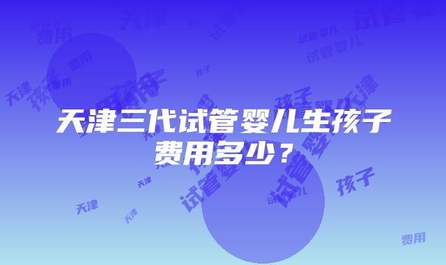 天津三代试管婴儿生孩子费用多少？