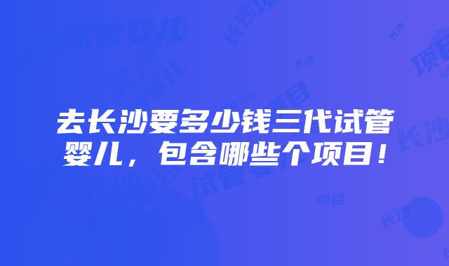 去长沙要多少钱三代试管婴儿，包含哪些个项目！