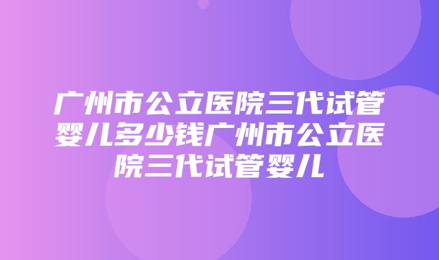 广州市公立医院三代试管婴儿多少钱广州市公立医院三代试管婴儿