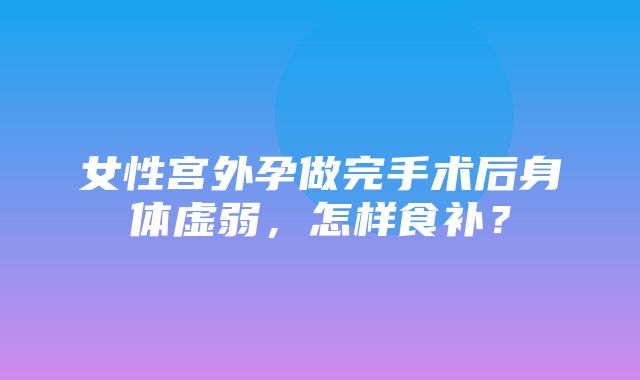 女性宫外孕做完手术后身体虚弱，怎样食补？