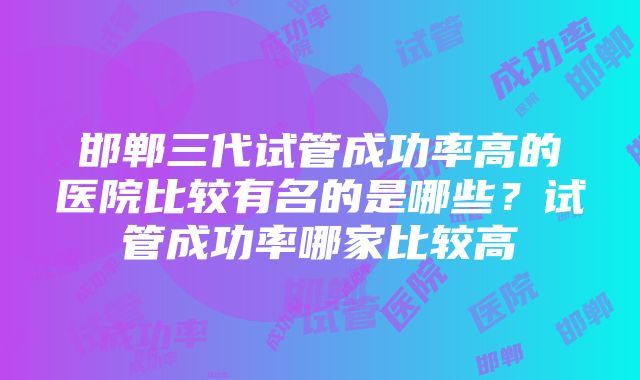 邯郸三代试管成功率高的医院比较有名的是哪些？试管成功率哪家比较高