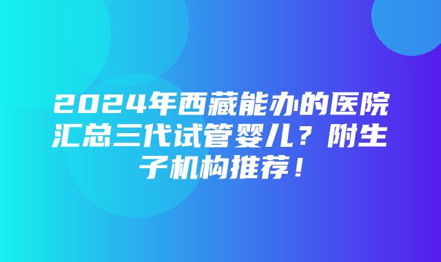 2024年西藏能办的医院汇总三代试管婴儿？附生子机构推荐！