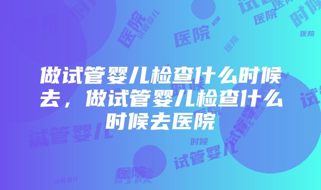 做试管婴儿检查什么时候去，做试管婴儿检查什么时候去医院