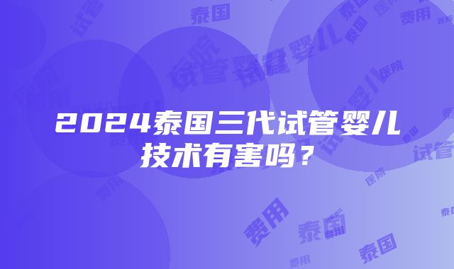 2024泰国三代试管婴儿技术有害吗？