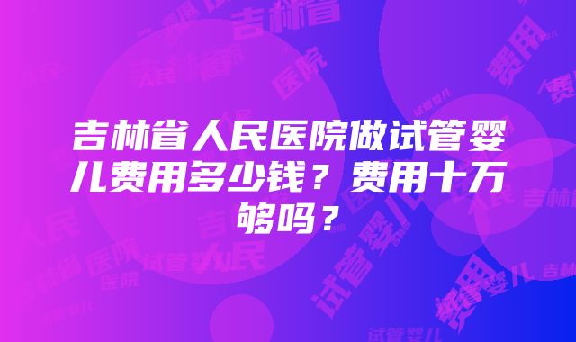 吉林省人民医院做试管婴儿费用多少钱？费用十万够吗？