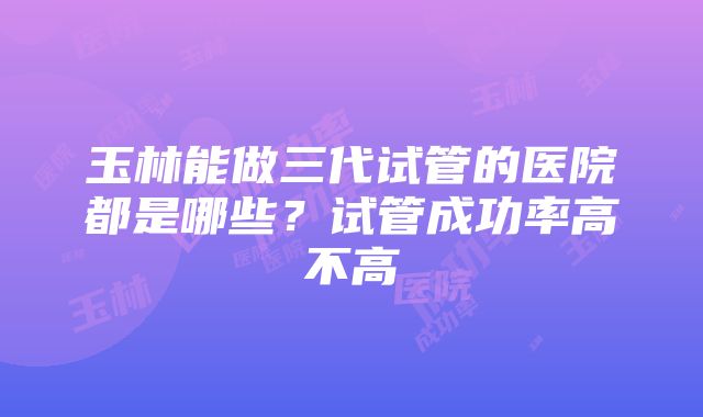 玉林能做三代试管的医院都是哪些？试管成功率高不高