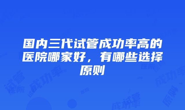 国内三代试管成功率高的医院哪家好，有哪些选择原则