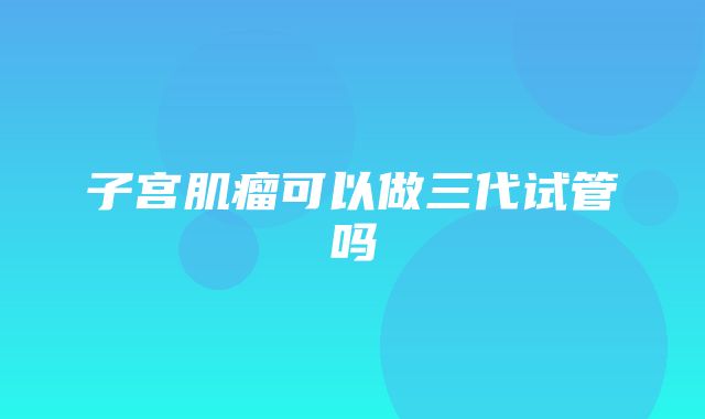 子宫肌瘤可以做三代试管吗