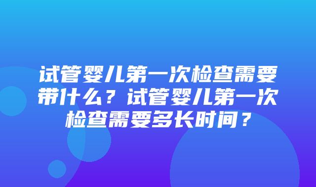 试管婴儿第一次检查需要带什么？试管婴儿第一次检查需要多长时间？