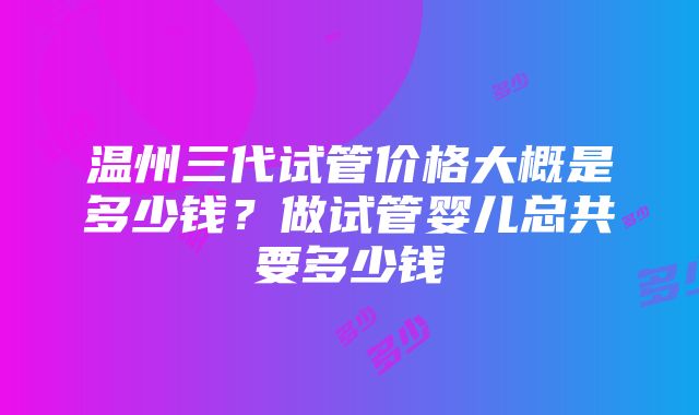 温州三代试管价格大概是多少钱？做试管婴儿总共要多少钱