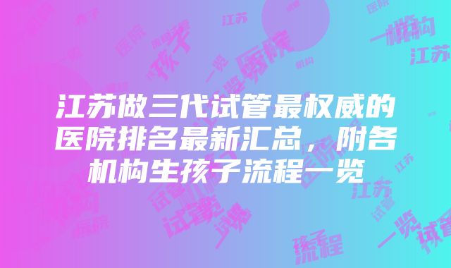 江苏做三代试管最权威的医院排名最新汇总，附各机构生孩子流程一览