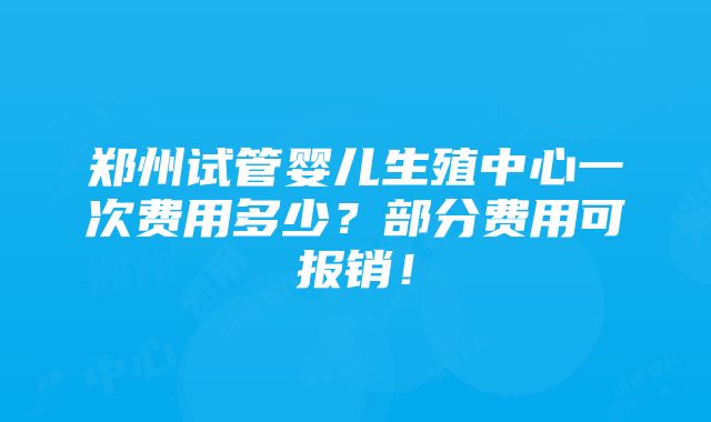 郑州试管婴儿生殖中心一次费用多少？部分费用可报销！