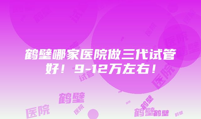 鹤壁哪家医院做三代试管好！9-12万左右！