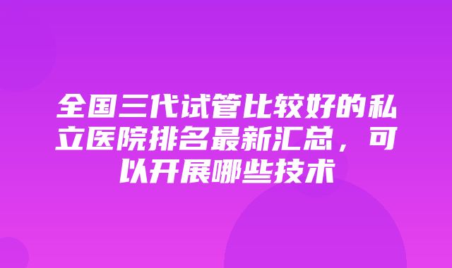 全国三代试管比较好的私立医院排名最新汇总，可以开展哪些技术